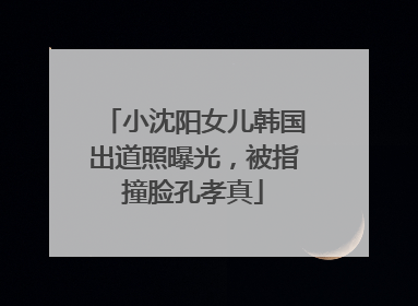 小沈阳女儿韩国出道照曝光，被指撞脸孔孝真