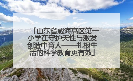 山东省威海高区第一小学在守护天性与激发创造中育人——扎根生活的科学教育更有效