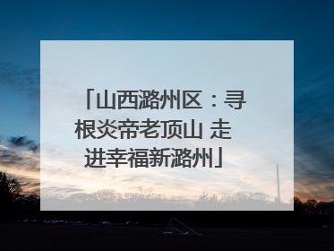 山西潞州区：寻根炎帝老顶山 走进幸福新潞州