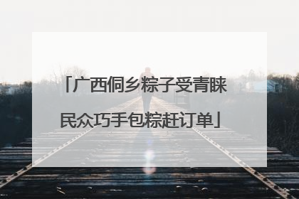广西侗乡粽子受青睐 民众巧手包粽赶订单