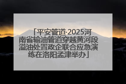 平安管道·2025河南省输油管道穿越黄河段溢油处置政企联合应急演练在洛阳孟津举办