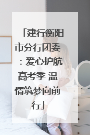 建行衡阳市分行团委：爱心护航高考季 温情筑梦向前行