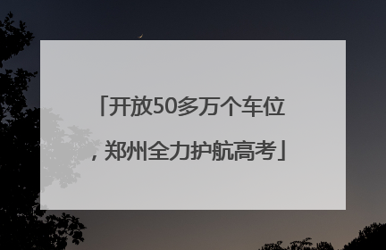 开放50多万个车位，郑州全力护航高考