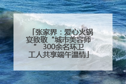 张家界：爱心火锅宴致敬“城市美容师” 300余名环卫工人共享端午温情