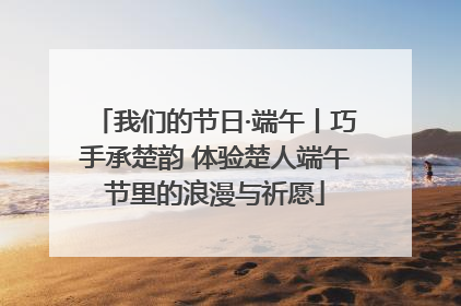 我们的节日·端午丨巧手承楚韵 体验楚人端午节里的浪漫与祈愿