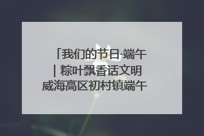 我们的节日·端午｜粽叶飘香话文明 威海高区初村镇端午系列活动亮点纷呈