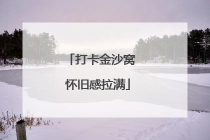 打卡金沙窝 怀旧感拉满