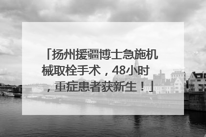 扬州援疆博士急施机械取栓手术，48小时，重症患者获新生！