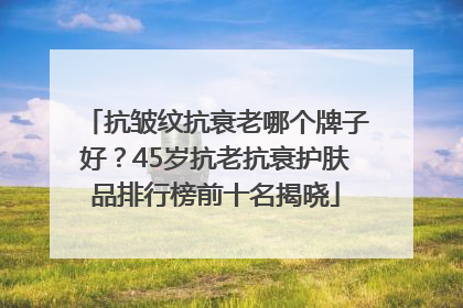 抗皱纹抗衰老哪个牌子好？45岁抗老抗衰护肤品排行榜前十名揭晓