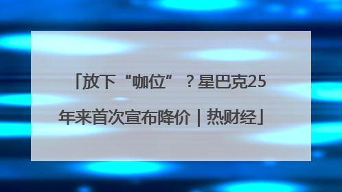 放下“咖位”？星巴克25年来首次宣布降价｜热财经