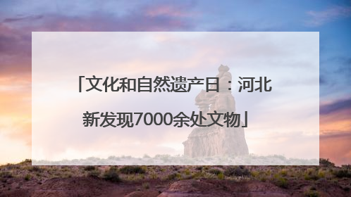 文化和自然遗产日：河北新发现7000余处文物