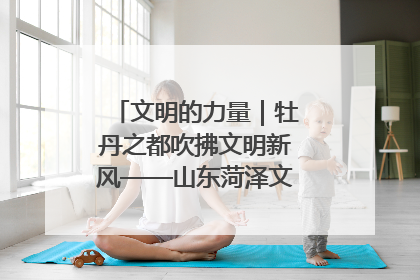 文明的力量｜牡丹之都吹拂文明新风——山东菏泽文明创建一线见闻