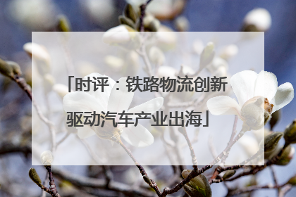 时评：铁路物流创新驱动汽车产业出海