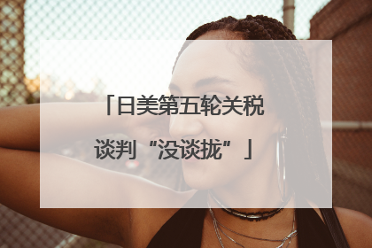 日美第五轮关税谈判“没谈拢”