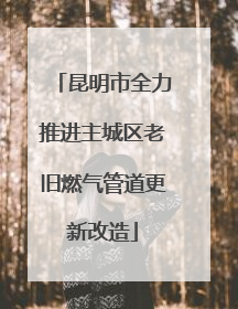 昆明市全力推进主城区老旧燃气管道更新改造