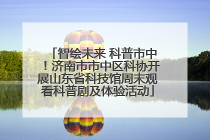 智绘未来 科普市中！济南市市中区科协开展山东省科技馆周末观看科普剧及体验活动