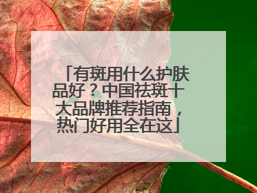 有斑用什么护肤品好？中国祛斑十大品牌推荐指南，热门好用全在这