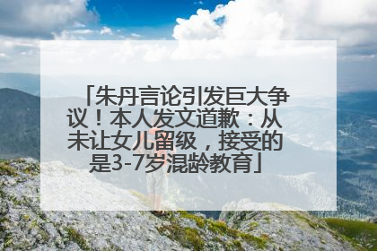 朱丹言论引发巨大争议！本人发文道歉：从未让女儿留级，接受的是3-7岁混龄教育