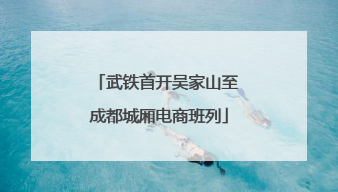 武铁首开吴家山至成都城厢电商班列