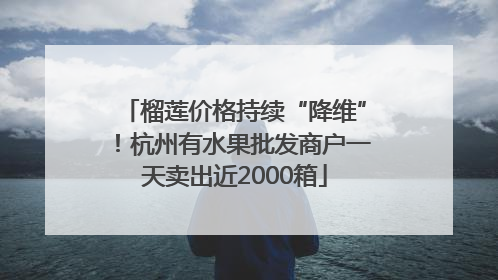 榴莲价格持续“降维”！杭州有水果批发商户一天卖出近2000箱