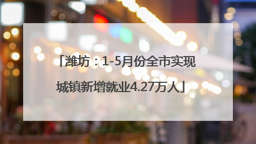 潍坊：1-5月份全市实现城镇新增就业4.27万人