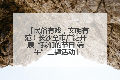 民俗有戏，文明有范！长沙全市广泛开展“我们的节日·端午”主题活动