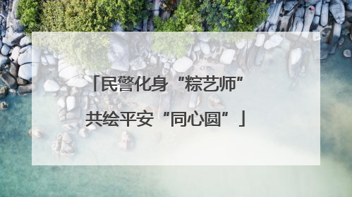 民警化身“粽艺师” 共绘平安“同心圆”