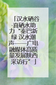 汉水硒谷·真硒水助力“秦巴新绿 汉水潮声——广电融媒体高质量发展陕西采访行”