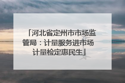河北省定州市市场监管局：计量服务进市场 计量检定惠民生