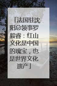 法国驻沈阳总领事罗毅睿：红山文化是中国的瑰宝，也是世界文化遗产