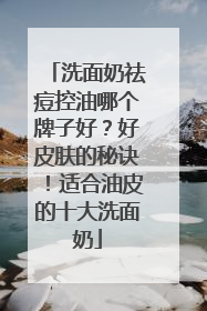 洗面奶祛痘控油哪个牌子好？好皮肤的秘诀！适合油皮的十大洗面奶