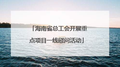 海南省总工会开展重点项目一线慰问活动
