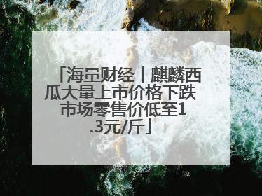 海量财经丨麒麟西瓜大量上市价格下跌 市场零售价低至1.3元/斤