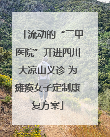 流动的“三甲医院”开进四川大凉山义诊 为瘫痪女子定制康复方案