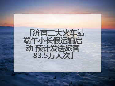 济南三大火车站端午小长假运输启动 预计发送旅客83.5万人次