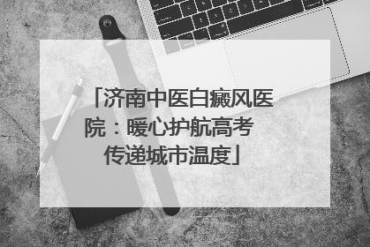 济南中医白癜风医院：暖心护航高考 传递城市温度