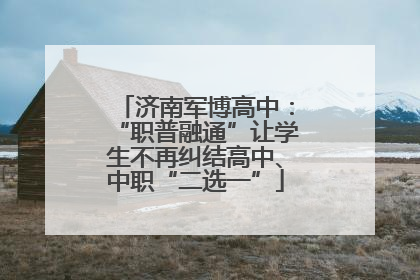 济南军博高中：“职普融通”让学生不再纠结高中、中职“二选一”