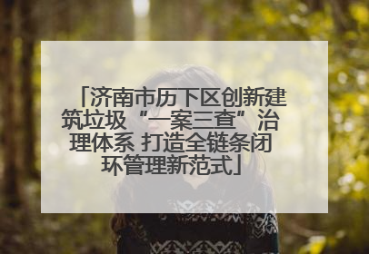 济南市历下区创新建筑垃圾“一案三查”治理体系 打造全链条闭环管理新范式