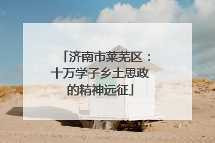 济南市莱芜区：十万学子乡土思政的精神远征