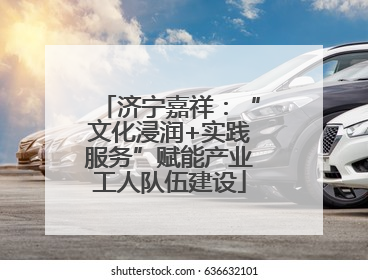 济宁嘉祥：“文化浸润+实践服务”赋能产业工人队伍建设