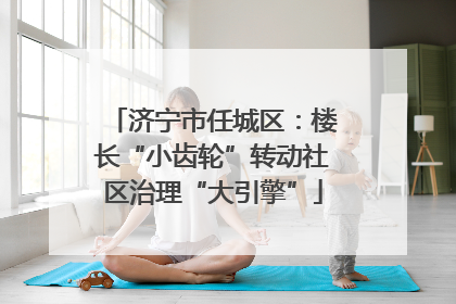 济宁市任城区：楼长“小齿轮”转动社区治理“大引擎”