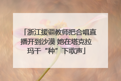 浙江援疆教师把合唱直播开到沙漠 她在塔克拉玛干“种”下歌声