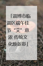 淄博市临淄区端午佳节“艾”意浓 传统文化焕新彩