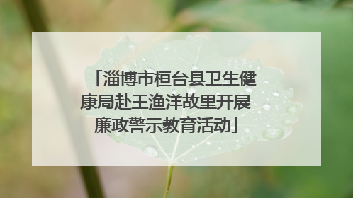淄博市桓台县卫生健康局赴王渔洋故里开展廉政警示教育活动