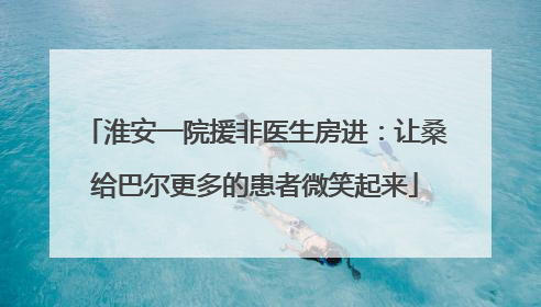 淮安一院援非医生房进：让桑给巴尔更多的患者微笑起来