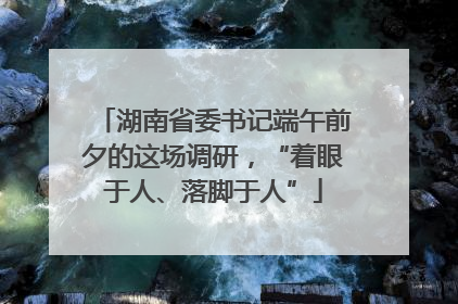 湖南省委书记端午前夕的这场调研，“着眼于人、落脚于人”