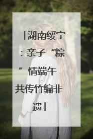 湖南绥宁：亲子“粽”情端午 共传竹编非遗