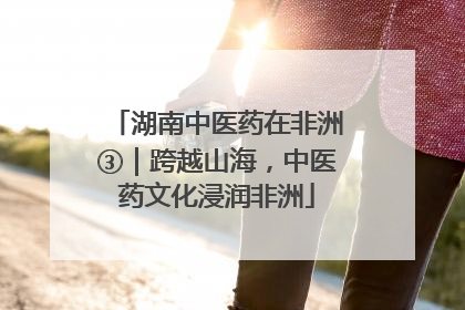 湖南中医药在非洲③｜跨越山海，中医药文化浸润非洲
