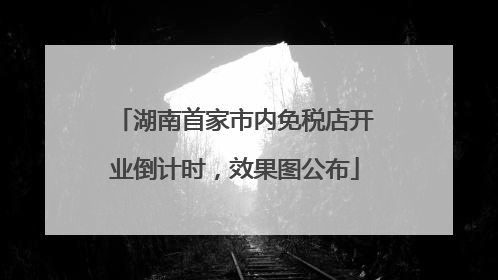 湖南首家市内免税店开业倒计时，效果图公布