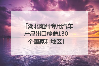 湖北随州专用汽车产品出口覆盖130个国家和地区